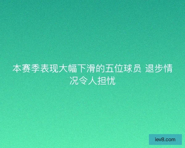 本赛季表现大幅下滑的五位球员 退步情况令人担忧