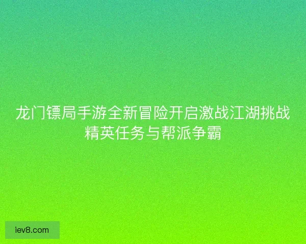 龙门镖局手游全新冒险开启激战江湖挑战精英任务与帮派争霸