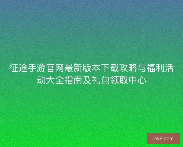 征途手游官网最新版本下载攻略与福利活动大全指南及礼包领取中心