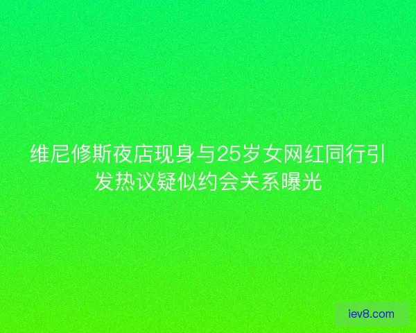 维尼修斯夜店现身与25岁女网红同行引发热议疑似约会关系曝光