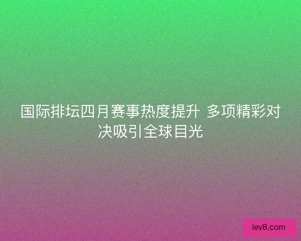 国际排坛四月赛事热度提升 多项精彩对决吸引全球目光