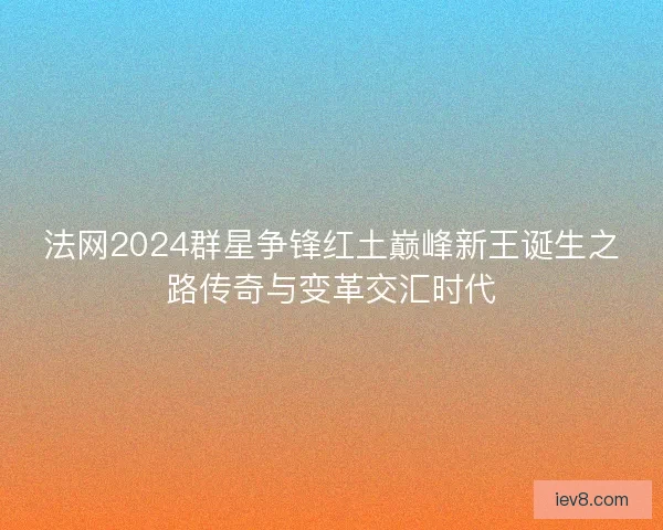 法网2024群星争锋红土巅峰新王诞生之路传奇与变革交汇时代