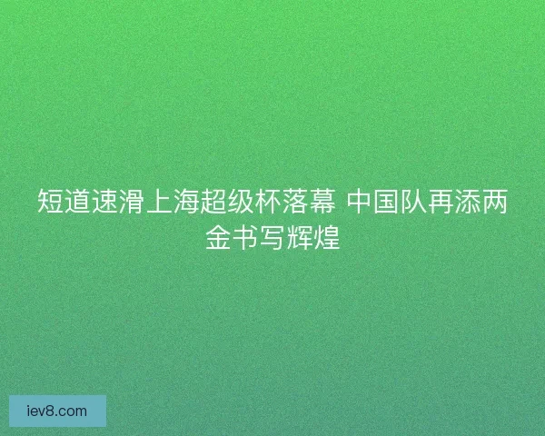 短道速滑上海超级杯落幕 中国队再添两金书写辉煌