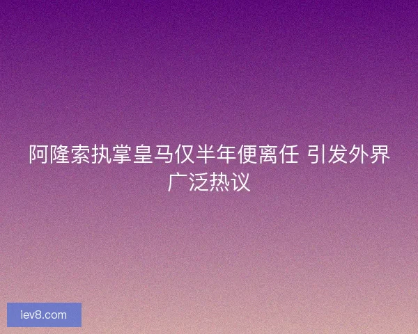 阿隆索执掌皇马仅半年便离任 引发外界广泛热议