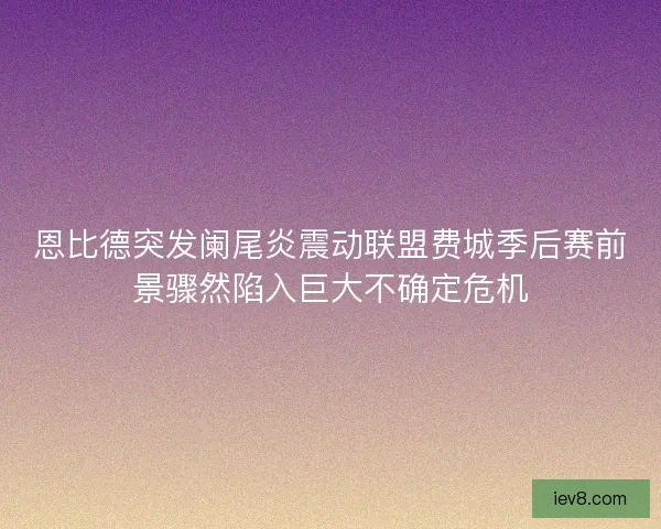 恩比德突发阑尾炎震动联盟费城季后赛前景骤然陷入巨大不确定危机