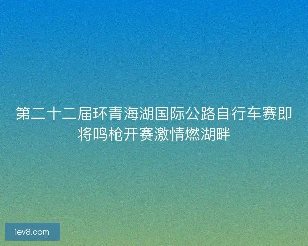 第二十二届环青海湖国际公路自行车赛即将鸣枪开赛激情燃湖畔