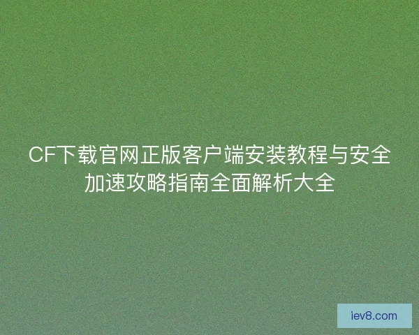 CF下载官网正版客户端安装教程与安全加速攻略指南全面解析大全