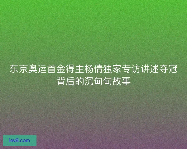东京奥运首金得主杨倩独家专访讲述夺冠背后的沉甸甸故事