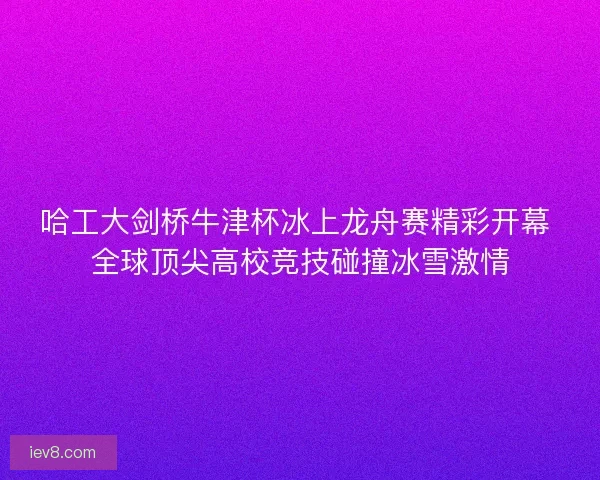哈工大剑桥牛津杯冰上龙舟赛精彩开幕 全球顶尖高校竞技碰撞冰雪激情