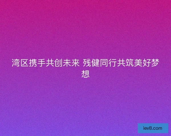 湾区携手共创未来 残健同行共筑美好梦想
