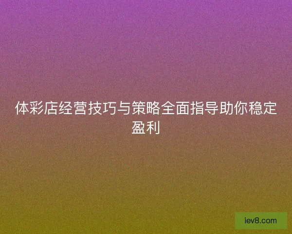体彩店经营技巧与策略全面指导助你稳定盈利