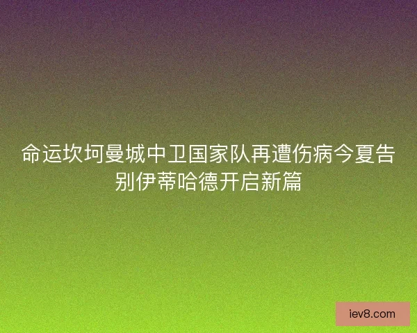 命运坎坷曼城中卫国家队再遭伤病今夏告别伊蒂哈德开启新篇