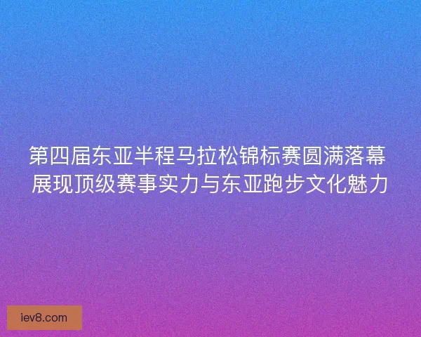 第四届东亚半程马拉松锦标赛圆满落幕 展现顶级赛事实力与东亚跑步文化魅力
