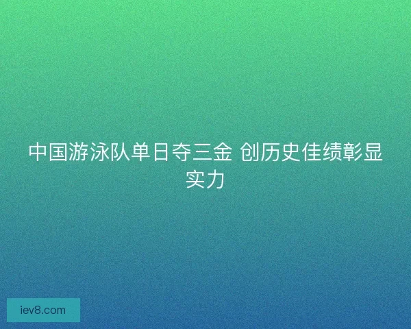 中国游泳队单日夺三金 创历史佳绩彰显实力