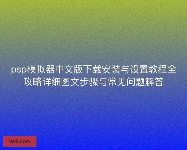 psp模拟器中文版下载安装与设置教程全攻略详细图文步骤与常见问题解答