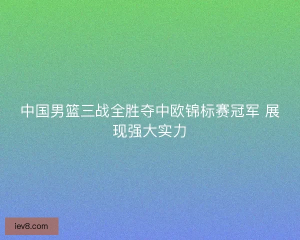 中国男篮三战全胜夺中欧锦标赛冠军 展现强大实力