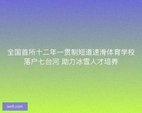 全国首所十二年一贯制短道速滑体育学校落户七台河 助力冰雪人才培养