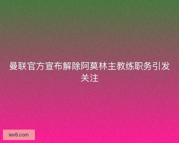 曼联官方宣布解除阿莫林主教练职务引发关注