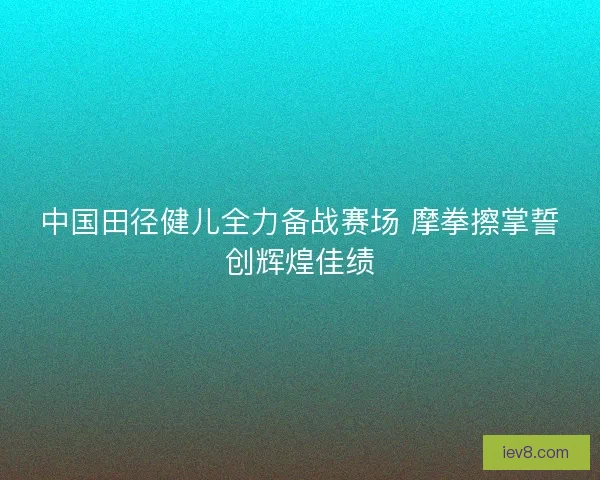中国田径健儿全力备战赛场 摩拳擦掌誓创辉煌佳绩