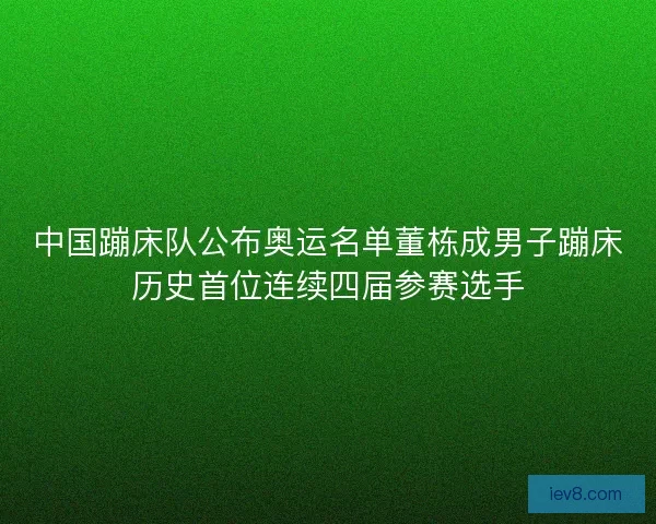 中国蹦床队公布奥运名单董栋成男子蹦床历史首位连续四届参赛选手
