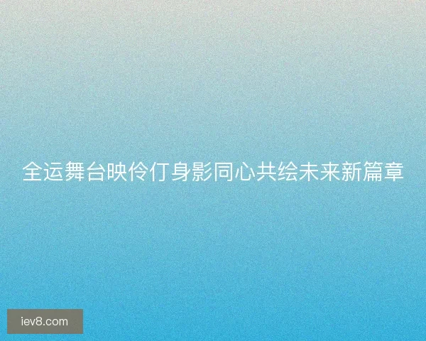 全运舞台映伶仃身影同心共绘未来新篇章