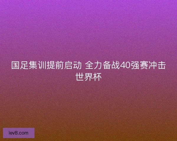 国足集训提前启动 全力备战40强赛冲击世界杯