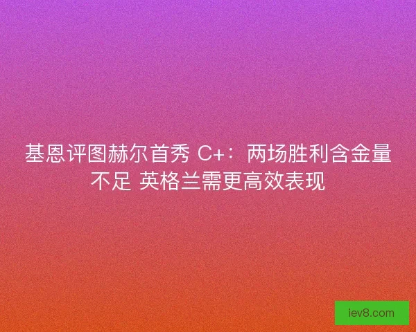 基恩评图赫尔首秀 C+：两场胜利含金量不足 英格兰需更高效表现