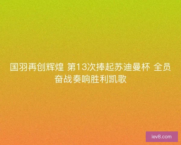 国羽再创辉煌 第13次捧起苏迪曼杯 全员奋战奏响胜利凯歌