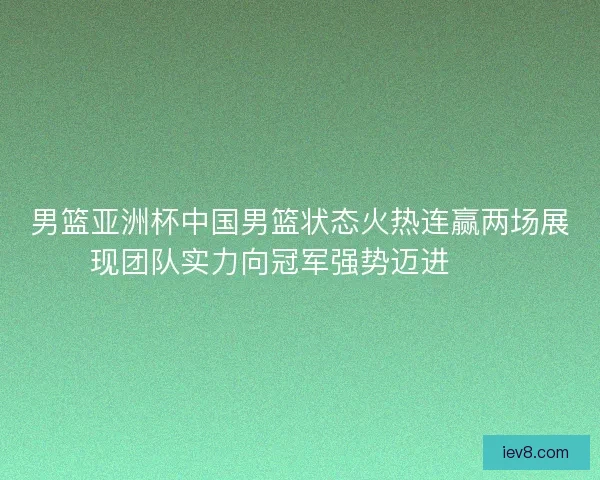 男篮亚洲杯中国男篮状态火热连赢两场展现团队实力向冠军强势迈进🏀🔥